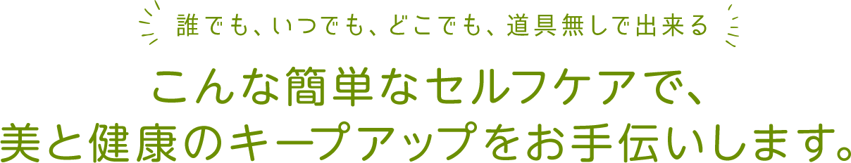 誰でも、いつでも、どこでも、道具無しで出来るこんな簡単なセルフケアで、美と健康のキープアップをお手伝いします。