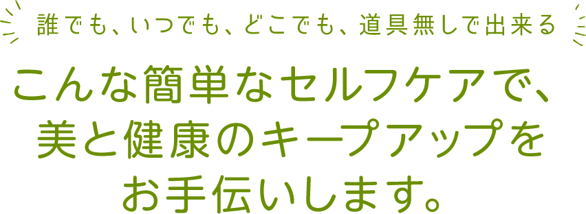 誰でも、いつでも、どこでも、道具無しで出来るこんな簡単なセルフケアで、美と健康のキープアップをお手伝いします。